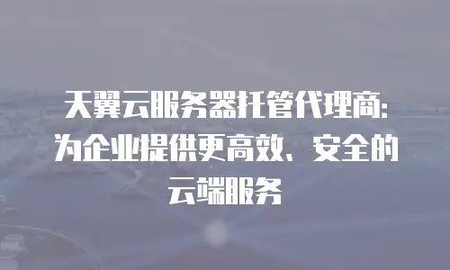天翼云服务器托管代理商：为企业提供更高效、安全的云端服务