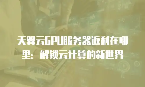 天翼云GPU服务器返利在哪里：解锁云计算的新世界