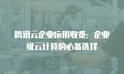 腾讯云企业应用收费：企业级云计算的必备选择