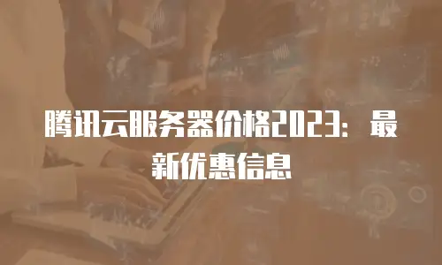 腾讯云服务器价格2023：最新优惠信息