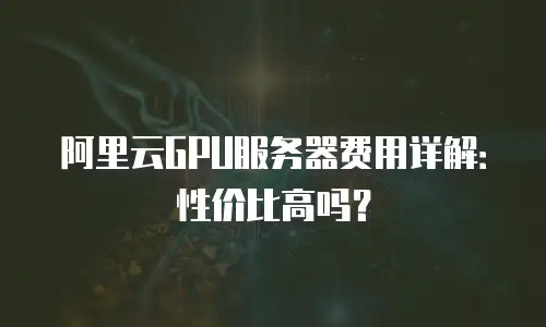 阿里云GPU服务器费用详解：性价比高吗？