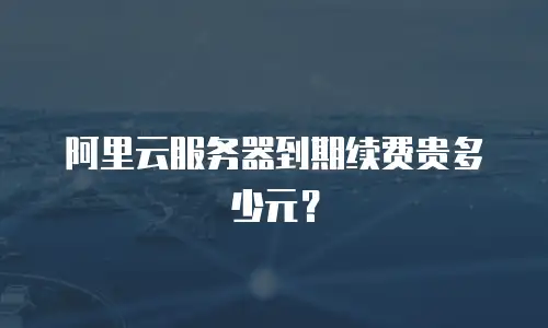 阿里云服务器到期续费贵多少元？