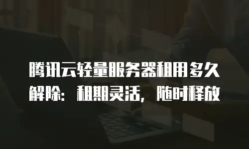 腾讯云轻量服务器租用多久解除：租期灵活，随时释放