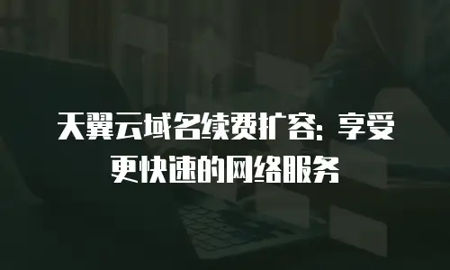 天翼云域名续费扩容: 享受更快速的网络服务