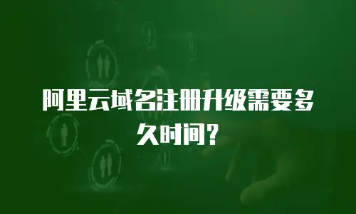 阿里云域名注册升级需要多久时间？