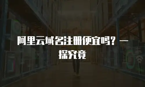 阿里云域名注册便宜吗？一探究竟