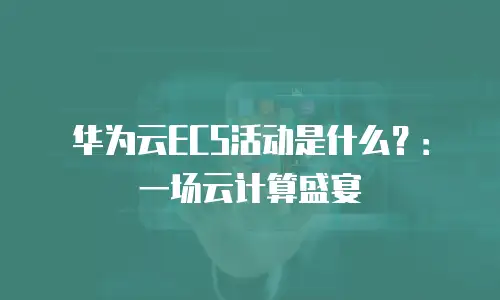 华为云ECS活动是什么？：一场云计算盛宴