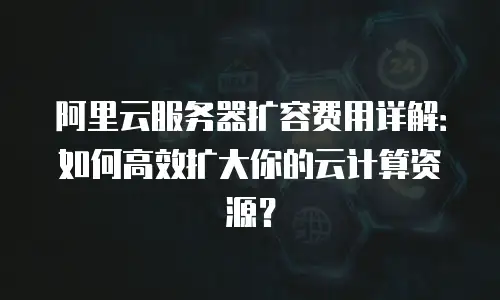 阿里云服务器扩容费用详解：如何高效扩大你的云计算资源？