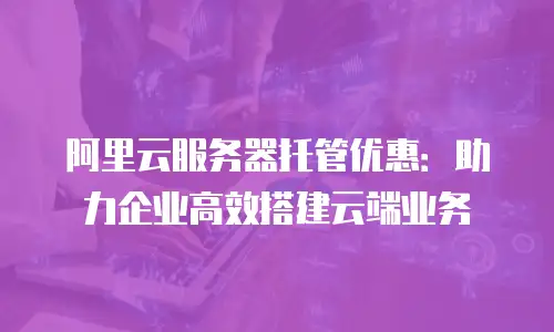 阿里云服务器托管优惠：助力企业高效搭建云端业务