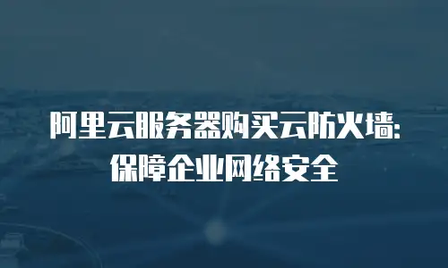 阿里云服务器购买云防火墙：保障企业网络安全