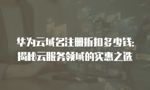 华为云域名注册折扣多少钱：揭秘云服务领域的实惠之选