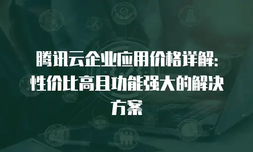 腾讯云企业应用价格详解：性价比高且功能强大的解决方案