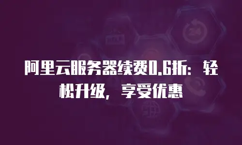 阿里云服务器续费0.6折：轻松升级，享受优惠