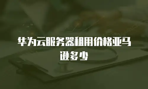 华为云服务器租用价格亚马逊多少