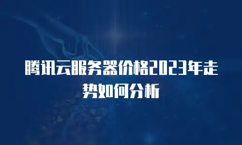 腾讯云服务器价格2023年走势如何分析