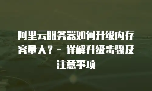 阿里云服务器如何升级内存容量大？- 详解升级步骤及注意事项