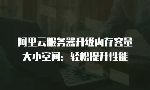 阿里云服务器升级内存容量大小空间：轻松提升性能