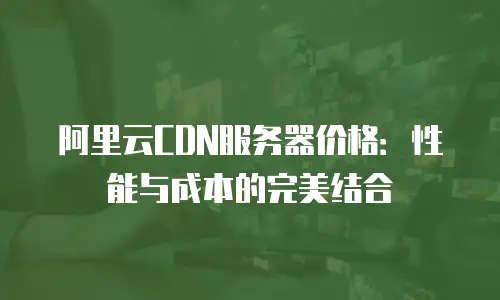 阿里云CDN服务器价格：性能与成本的完美结合
