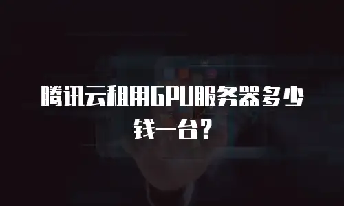 腾讯云租用GPU服务器多少钱一台？