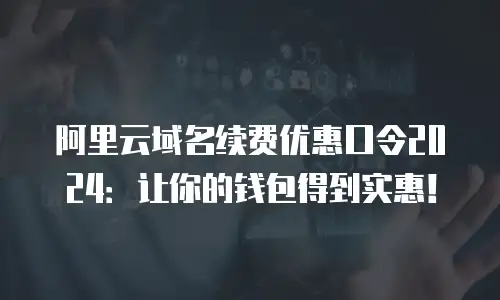 阿里云域名续费优惠口令2024：让你的钱包得到实惠！