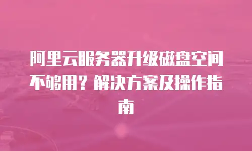 阿里云服务器升级磁盘空间不够用？解决方案及操作指南