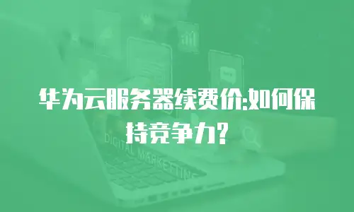 华为云服务器续费价:如何保持竞争力?