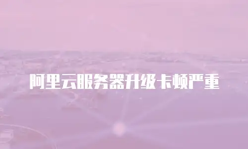 阿里云服务器升级卡顿严重