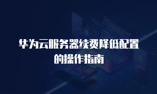 华为云服务器续费降低配置的操作指南