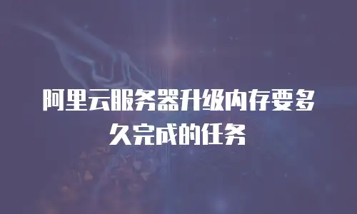 阿里云服务器升级内存要多久完成的任务