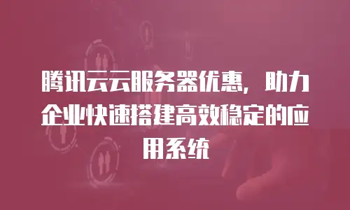 腾讯云云服务器优惠，助力企业快速搭建高效稳定的应用系统