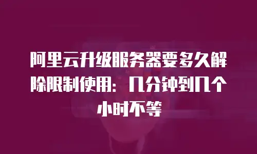 阿里云升级服务器要多久解除限制使用：几分钟到几个小时不等