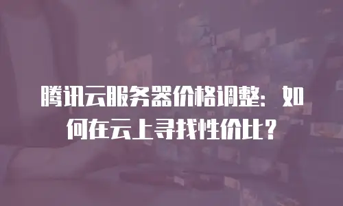 腾讯云服务器价格调整：如何在云上寻找性价比？