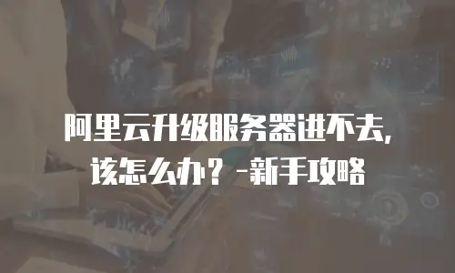 阿里云升级服务器进不去，该怎么办？-新手攻略
