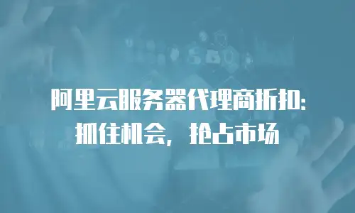 阿里云服务器代理商折扣：抓住机会，抢占市场