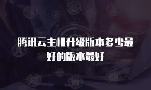 腾讯云主机升级版本多少最好的版本最好