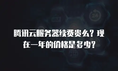 腾讯云服务器续费贵么？现在一年的价格是多少？