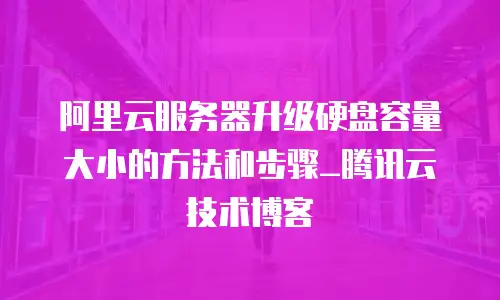 阿里云服务器升级硬盘容量大小的方法和步骤_腾讯云技术博客