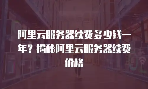 阿里云服务器续费多少钱一年？揭秘阿里云服务器续费价格