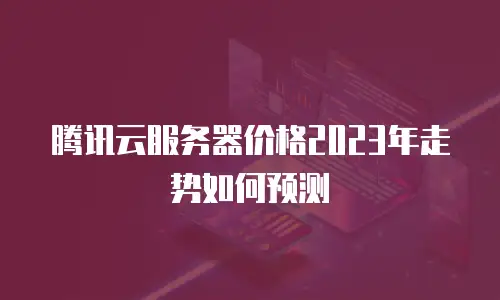 腾讯云服务器价格2023年走势如何预测