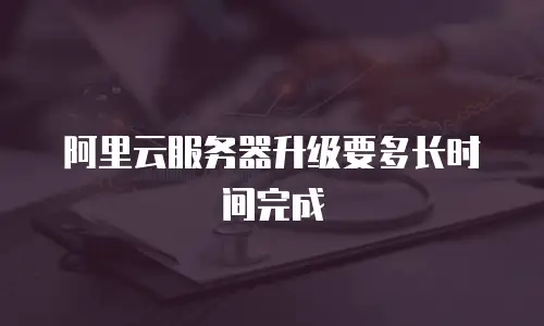 阿里云服务器升级要多长时间完成