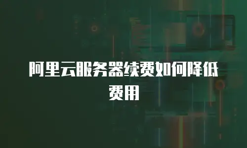 阿里云服务器续费如何降低费用