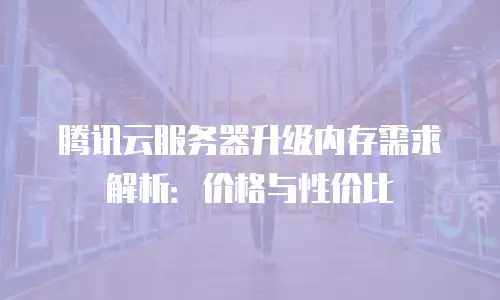 腾讯云服务器升级内存需求解析：价格与性价比