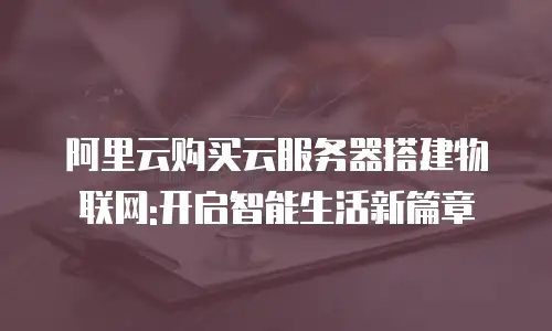阿里云购买云服务器搭建物联网:开启智能生活新篇章