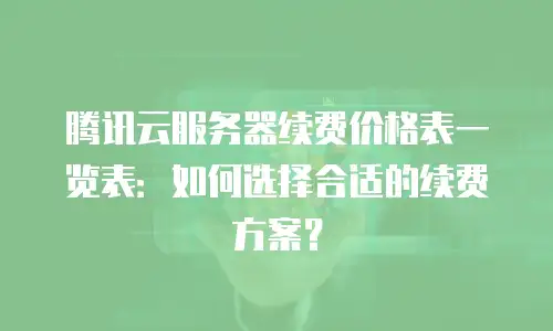腾讯云服务器续费价格表一览表：如何选择合适的续费方案？
