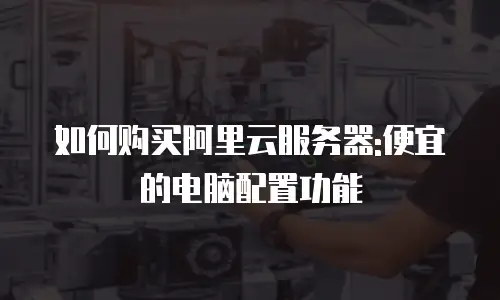 如何购买阿里云服务器:便宜的电脑配置功能