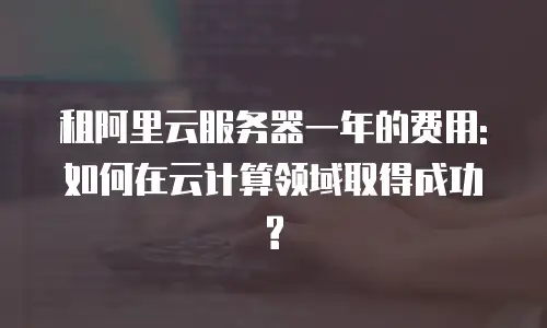 租阿里云服务器一年的费用:如何在云计算领域取得成功?