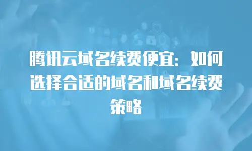 腾讯云域名续费便宜：如何选择合适的域名和域名续费策略