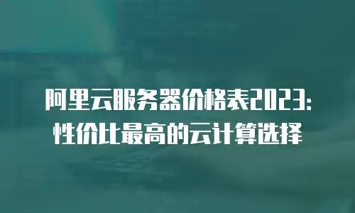 阿里云服务器价格表2023：性价比最高的云计算选择
