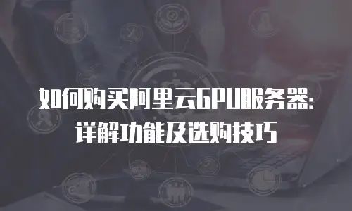 如何购买阿里云GPU服务器：详解功能及选购技巧