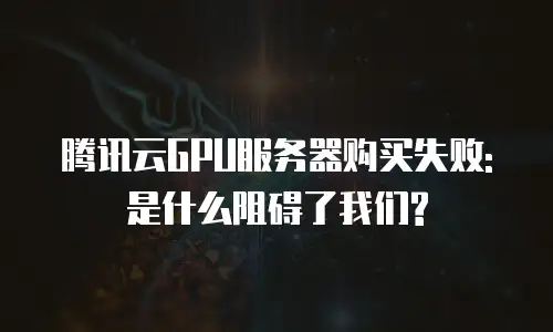 腾讯云GPU服务器购买失败: 是什么阻碍了我们?